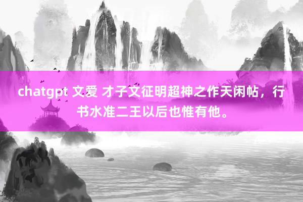 chatgpt 文爱 才子文征明超神之作天闲帖，行书水准二王以后也惟有他。