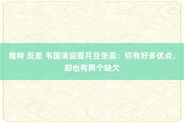 推特 反差 韦国清迎面月旦张震：你有好多优点，却也有两个缺欠