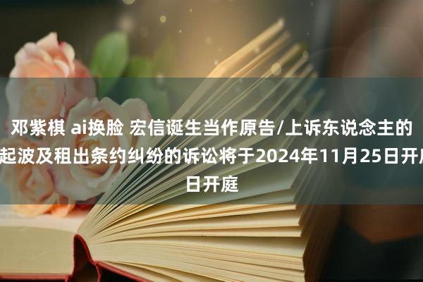 邓紫棋 ai换脸 宏信诞生当作原告/上诉东说念主的2起波及租出条约纠纷的诉讼将于2024年11月25日开庭