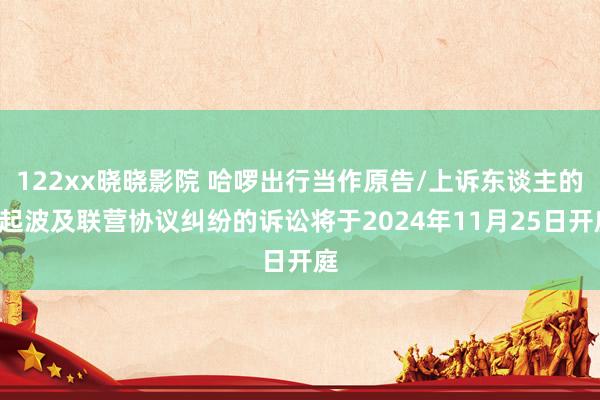 122xx晓晓影院 哈啰出行当作原告/上诉东谈主的1起波及联营协议纠纷的诉讼将于2024年11月25日开庭