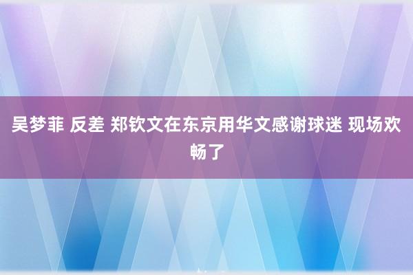 吴梦菲 反差 郑钦文在东京用华文感谢球迷 现场欢畅了