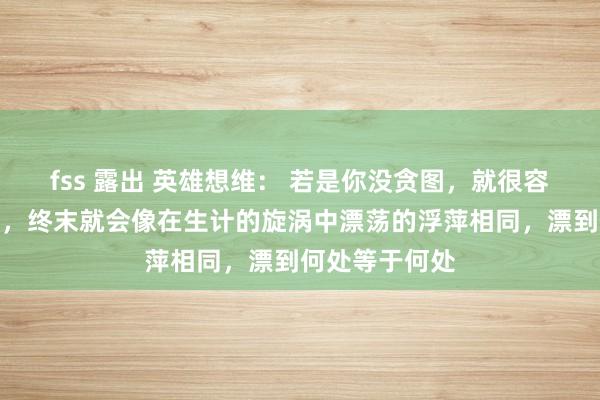 fss 露出 英雄想维： 若是你没贪图，就很容易对峙不下去，终末就会像在生计的旋涡中漂荡的浮萍相同，漂到何处等于何处