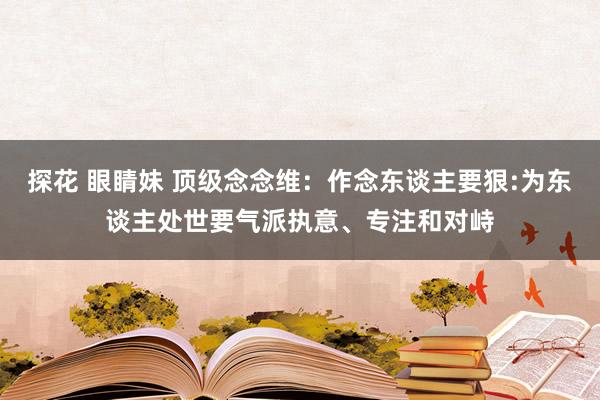 探花 眼睛妹 顶级念念维：作念东谈主要狠:为东谈主处世要气派执意、专注和对峙