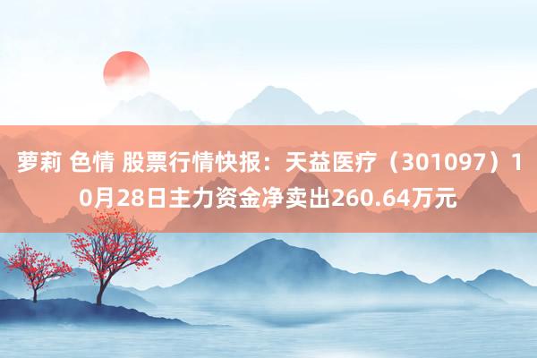 萝莉 色情 股票行情快报：天益医疗（301097）10月28日主力资金净卖出260.64万元