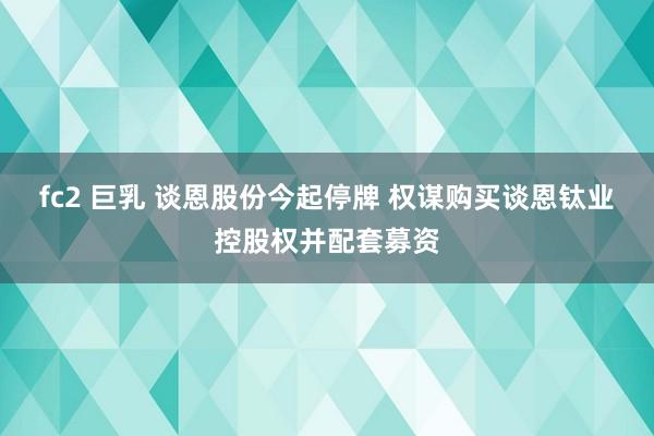 fc2 巨乳 谈恩股份今起停牌 权谋购买谈恩钛业控股权并配套募资