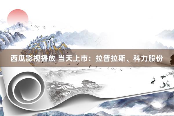 西瓜影视播放 当天上市：拉普拉斯、科力股份