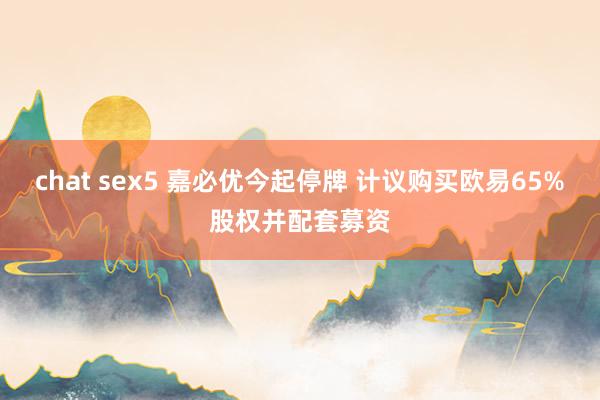 chat sex5 嘉必优今起停牌 计议购买欧易65%股权并配套募资