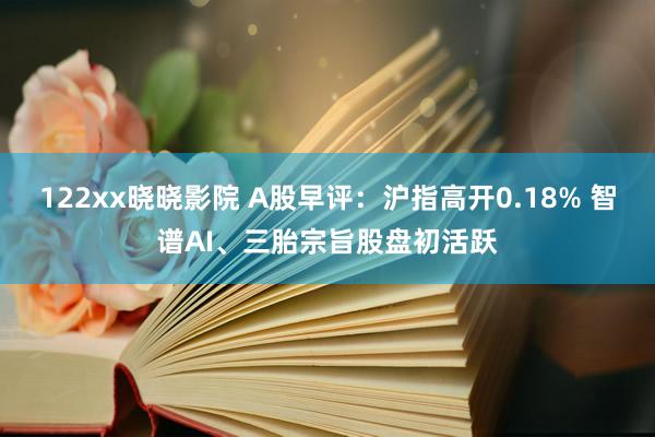 122xx晓晓影院 A股早评：沪指高开0.18% 智谱AI、三胎宗旨股盘初活跃