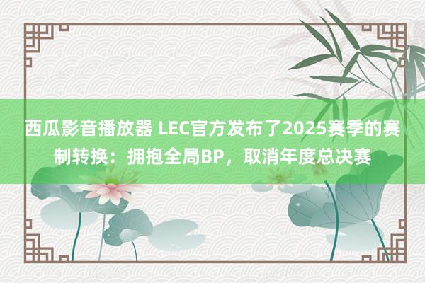 西瓜影音播放器 LEC官方发布了2025赛季的赛制转换：拥抱全局BP，取消年度总决赛