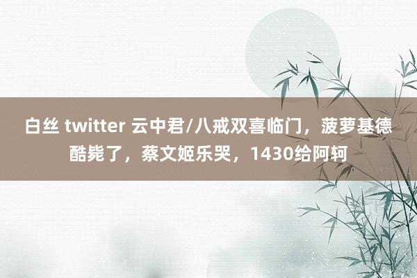 白丝 twitter 云中君/八戒双喜临门，菠萝基德酷毙了，蔡文姬乐哭，1430给阿轲