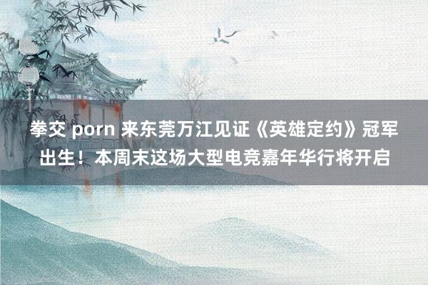 拳交 porn 来东莞万江见证《英雄定约》冠军出生！本周末这场大型电竞嘉年华行将开启