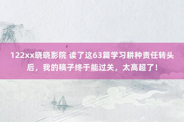 122xx晓晓影院 读了这63篇学习耕种责任转头后，我的稿子终于能过关，太高超了！