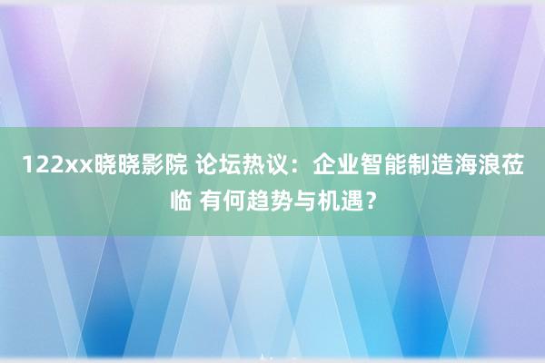 122xx晓晓影院 论坛热议：企业智能制造海浪莅临 有何趋势与机遇？