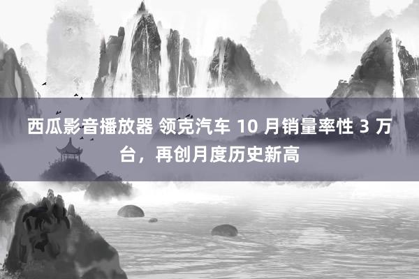 西瓜影音播放器 领克汽车 10 月销量率性 3 万台，再创月度历史新高