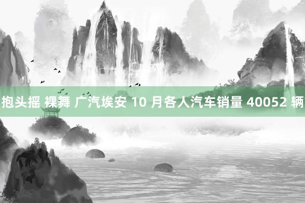 抱头摇 裸舞 广汽埃安 10 月各人汽车销量 40052 辆