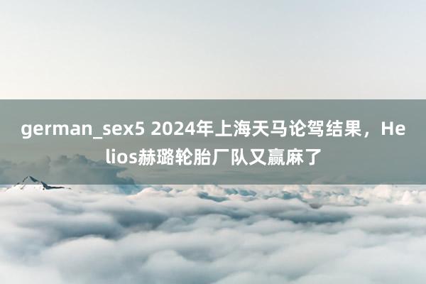 german_sex5 2024年上海天马论驾结果，Helios赫璐轮胎厂队又赢麻了