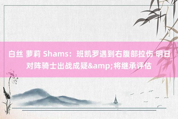 白丝 萝莉 Shams：班凯罗遇到右腹部拉伤 明日对阵骑士出战成疑&将继承评估