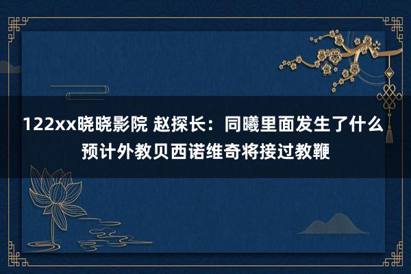 122xx晓晓影院 赵探长：同曦里面发生了什么 预计外教贝西诺维奇将接过教鞭