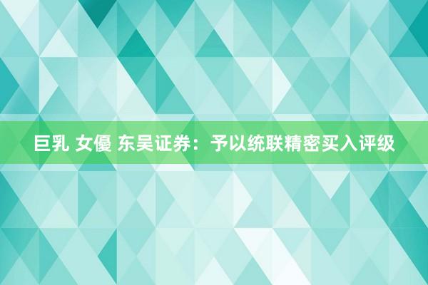 巨乳 女優 东吴证券：予以统联精密买入评级