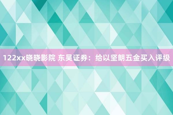 122xx晓晓影院 东吴证券：给以坚朗五金买入评级