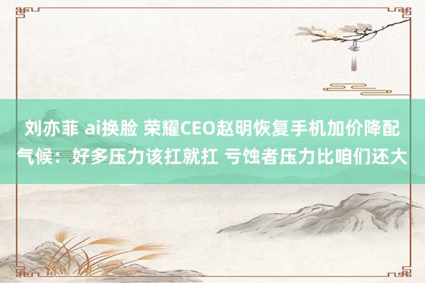 刘亦菲 ai换脸 荣耀CEO赵明恢复手机加价降配气候：好多压力该扛就扛 亏蚀者压力比咱们还大