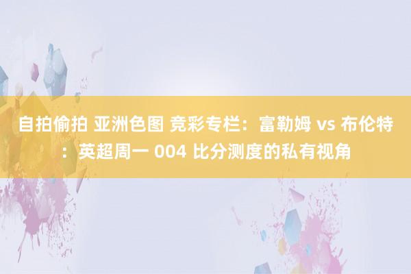 自拍偷拍 亚洲色图 竞彩专栏：富勒姆 vs 布伦特：英超周一 004 比分测度的私有视角