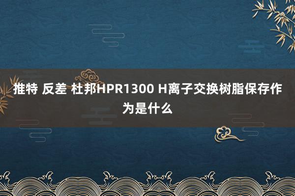 推特 反差 杜邦HPR1300 H离子交换树脂保存作为是什么