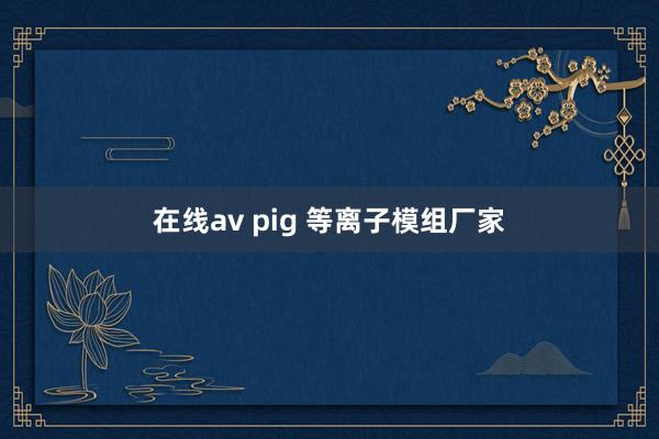 在线av pig 等离子模组厂家