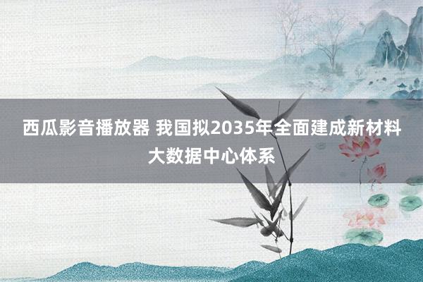 西瓜影音播放器 我国拟2035年全面建成新材料大数据中心体系