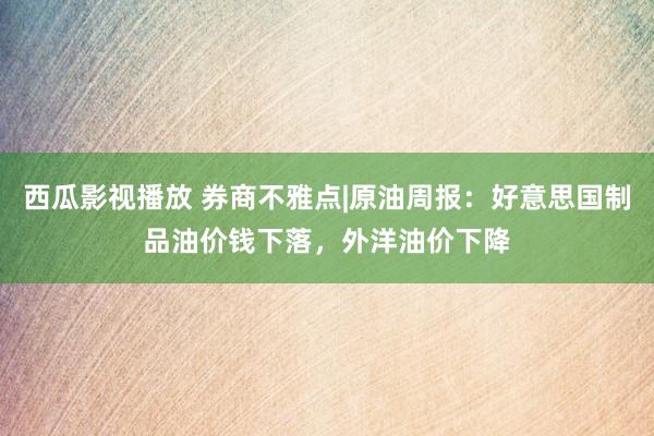 西瓜影视播放 券商不雅点|原油周报：好意思国制品油价钱下落，外洋油价下降