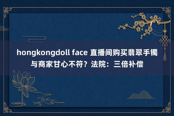 hongkongdoll face 直播间购买翡翠手镯与商家甘心不符？法院：三倍补偿