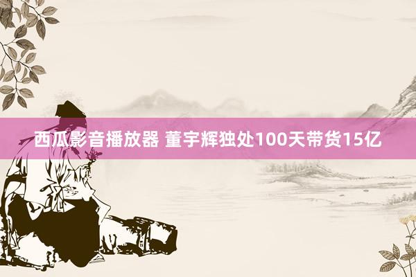 西瓜影音播放器 董宇辉独处100天带货15亿