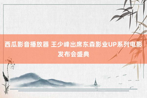 西瓜影音播放器 王少峰出席东森影业UP系列电影发布会盛典