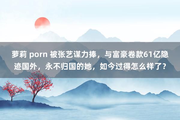 萝莉 porn 被张艺谋力捧，与富豪卷款61亿隐迹国外，永不归国的她，如今过得怎么样了？