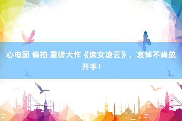 心电图 偷拍 重磅大作《庶女凌云》，哀悼不肯放开手！