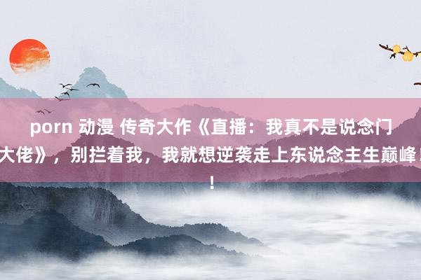 porn 动漫 传奇大作《直播：我真不是说念门大佬》，别拦着我，我就想逆袭走上东说念主生巅峰！