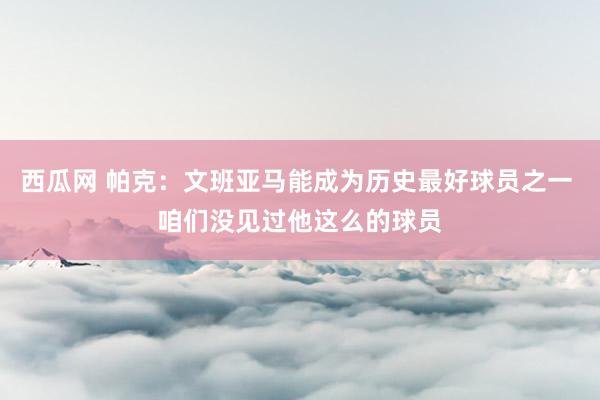 西瓜网 帕克：文班亚马能成为历史最好球员之一 咱们没见过他这么的球员