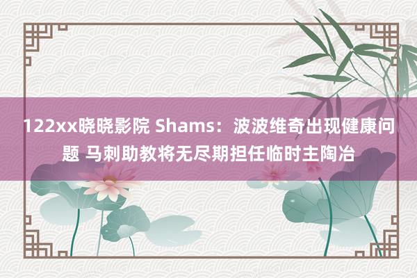 122xx晓晓影院 Shams：波波维奇出现健康问题 马刺助教将无尽期担任临时主陶冶