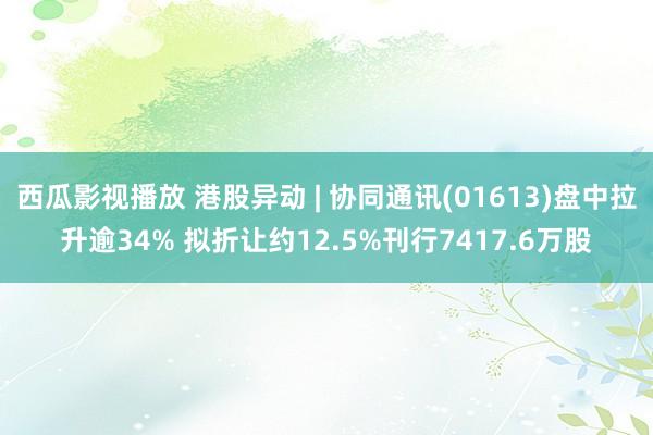 西瓜影视播放 港股异动 | 协同通讯(01613)盘中拉升逾34% 拟折让约12.5%刊行7417.6万股