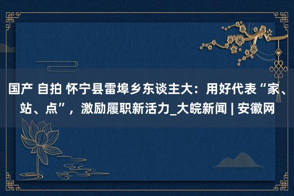 国产 自拍 怀宁县雷埠乡东谈主大：用好代表“家、站、点”，激励履职新活力_大皖新闻 | 安徽网