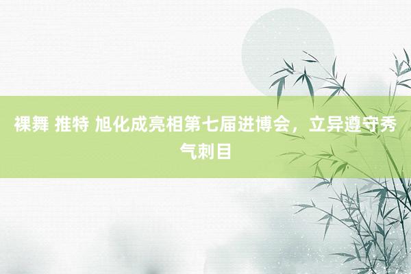 裸舞 推特 旭化成亮相第七届进博会，立异遵守秀气刺目