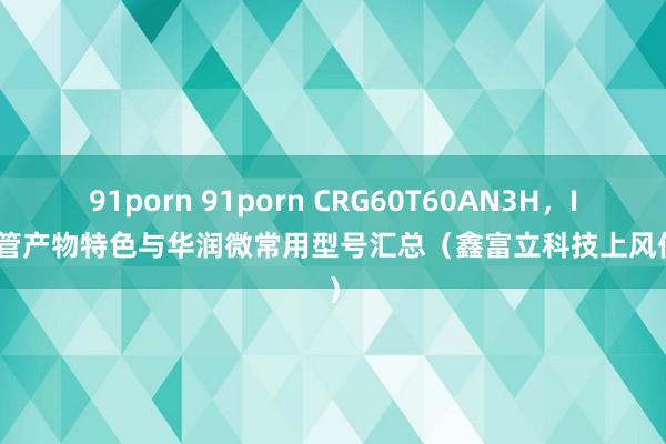 91porn 91porn CRG60T60AN3H，IGBT管产物特色与华润微常用型号汇总（鑫富立科技上风供货）