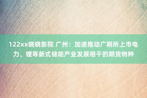 122xx晓晓影院 广州：加速推动广期所上市电力、锂等新式储能产业发展相干的期货物种