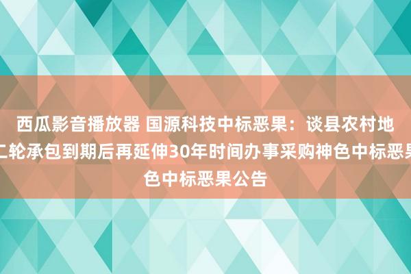 西瓜影音播放器 国源科技中标恶果：谈县农村地盘第二轮承包到期后再延伸30年时间办事采购神色中标恶果公告