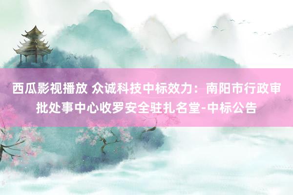 西瓜影视播放 众诚科技中标效力：南阳市行政审批处事中心收罗安全驻扎名堂-中标公告