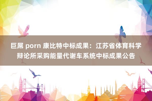 巨屌 porn 康比特中标成果：江苏省体育科学辩论所采购能量代谢车系统中标成果公告