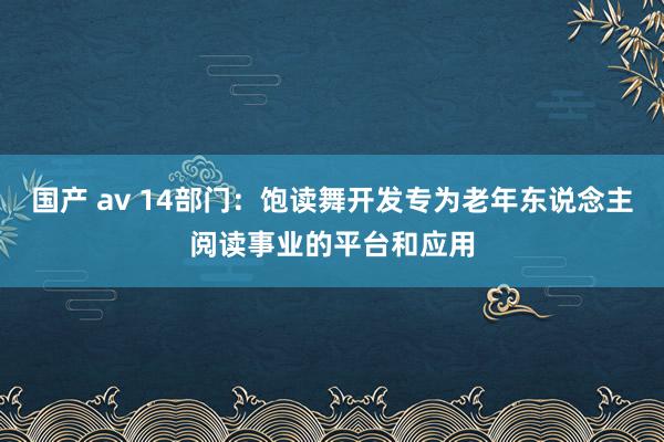 国产 av 14部门：饱读舞开发专为老年东说念主阅读事业的平台和应用