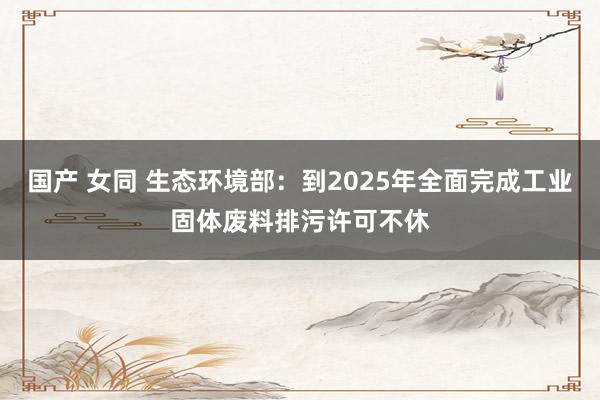 国产 女同 生态环境部：到2025年全面完成工业固体废料排污许可不休