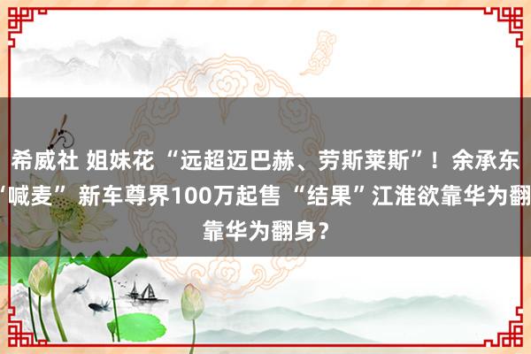 希威社 姐妹花 “远超迈巴赫、劳斯莱斯”！余承东又“喊麦” 新车尊界100万起售 “结果”江淮欲靠华为翻身？