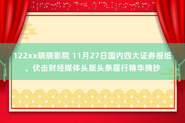 122xx晓晓影院 11月27日国内四大证券报纸、伏击财经媒体头版头条履行精华摘抄